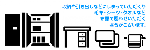 収納や引き出しなどにしまっていただくか、毛布・シーツ・タオルなどの布類で覆わせていただく場合がございます。