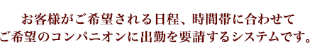 お客様がご希望される日程、時間帯に合わせてご希望のコンパニオンに出勤を要請するシステムです。